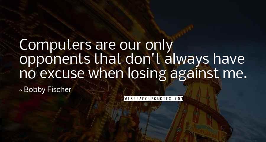 Bobby Fischer Quotes: Computers are our only opponents that don't always have no excuse when losing against me.