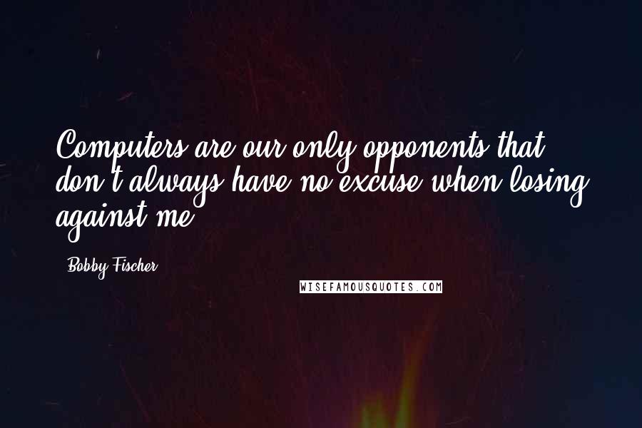 Bobby Fischer Quotes: Computers are our only opponents that don't always have no excuse when losing against me.