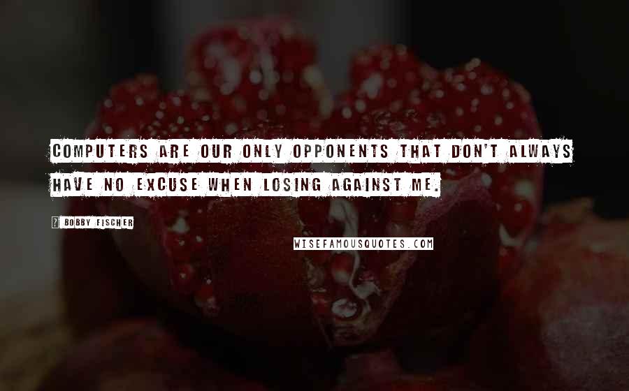 Bobby Fischer Quotes: Computers are our only opponents that don't always have no excuse when losing against me.