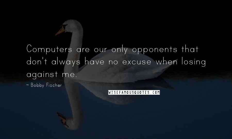 Bobby Fischer Quotes: Computers are our only opponents that don't always have no excuse when losing against me.