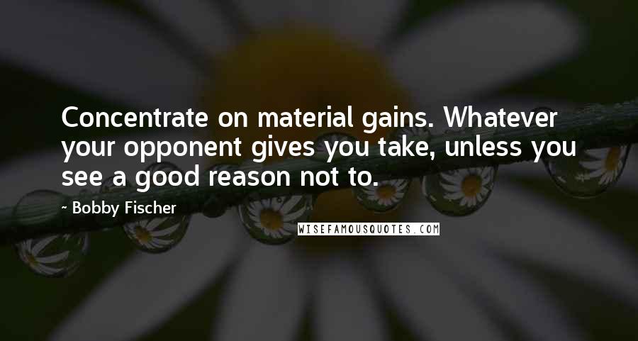 Bobby Fischer Quotes: Concentrate on material gains. Whatever your opponent gives you take, unless you see a good reason not to.