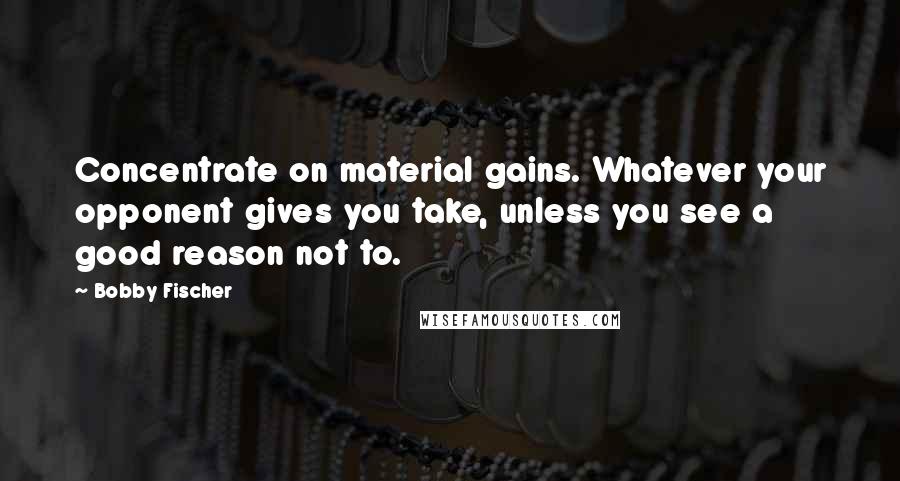 Bobby Fischer Quotes: Concentrate on material gains. Whatever your opponent gives you take, unless you see a good reason not to.