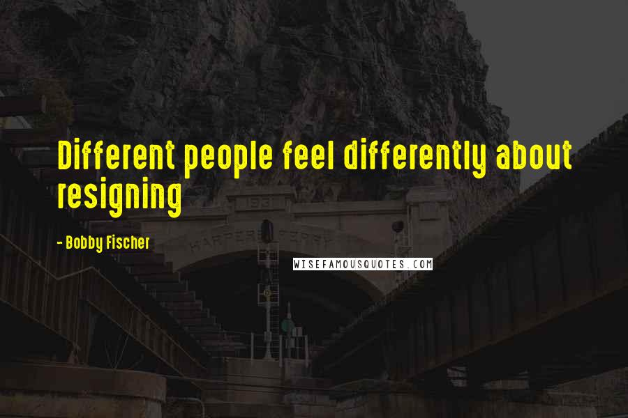 Bobby Fischer Quotes: Different people feel differently about resigning