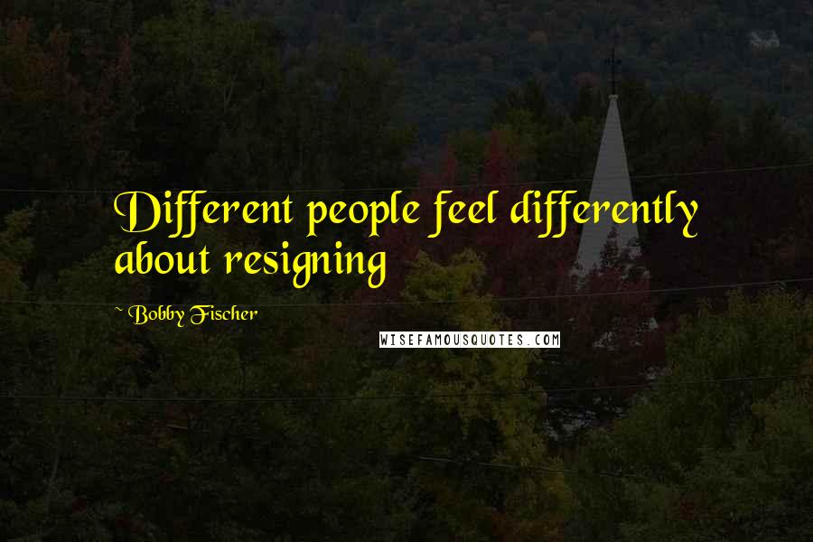 Bobby Fischer Quotes: Different people feel differently about resigning