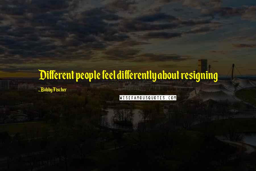 Bobby Fischer Quotes: Different people feel differently about resigning