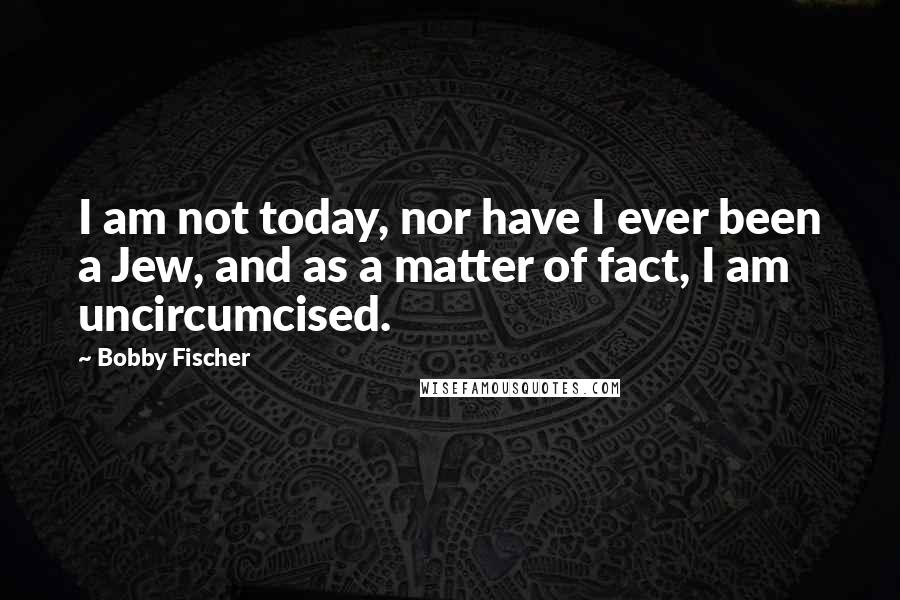 Bobby Fischer Quotes: I am not today, nor have I ever been a Jew, and as a matter of fact, I am uncircumcised.