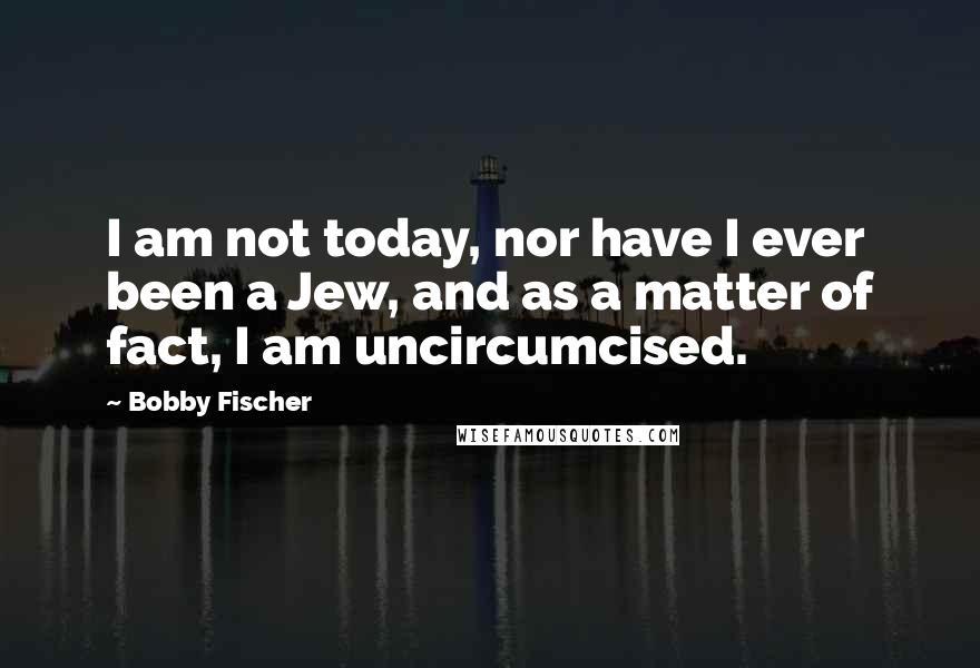 Bobby Fischer Quotes: I am not today, nor have I ever been a Jew, and as a matter of fact, I am uncircumcised.