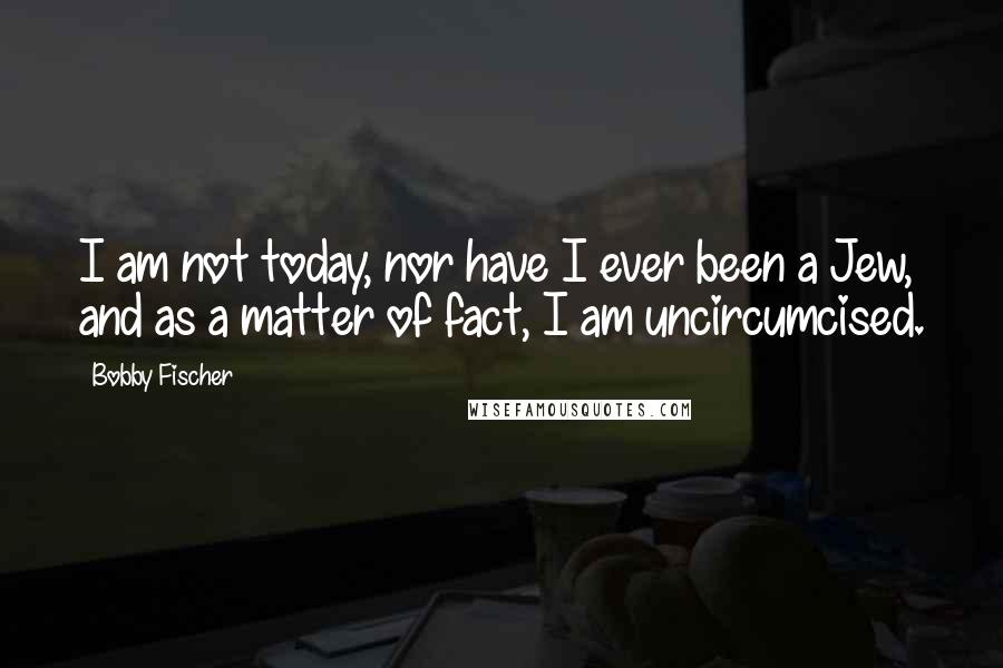 Bobby Fischer Quotes: I am not today, nor have I ever been a Jew, and as a matter of fact, I am uncircumcised.