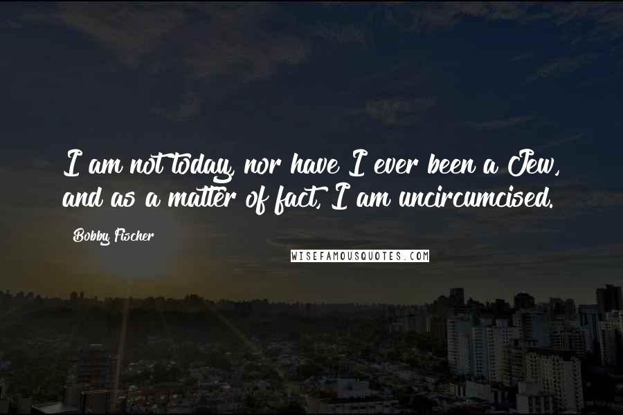 Bobby Fischer Quotes: I am not today, nor have I ever been a Jew, and as a matter of fact, I am uncircumcised.