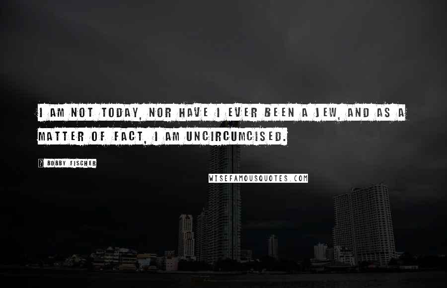 Bobby Fischer Quotes: I am not today, nor have I ever been a Jew, and as a matter of fact, I am uncircumcised.