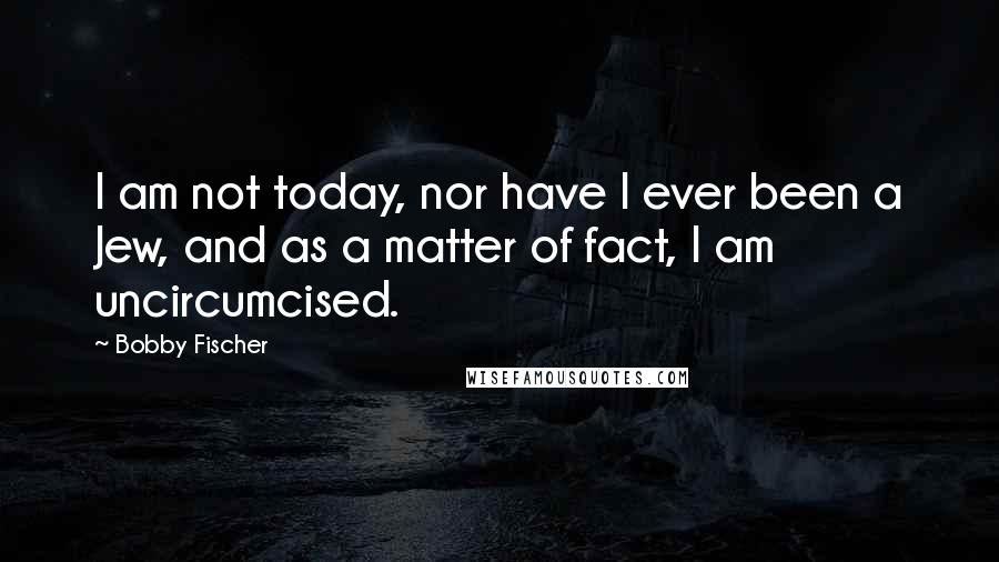 Bobby Fischer Quotes: I am not today, nor have I ever been a Jew, and as a matter of fact, I am uncircumcised.