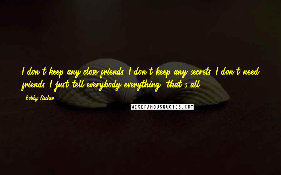 Bobby Fischer Quotes: I don't keep any close friends. I don't keep any secrets. I don't need friends. I just tell everybody everything, that's all.