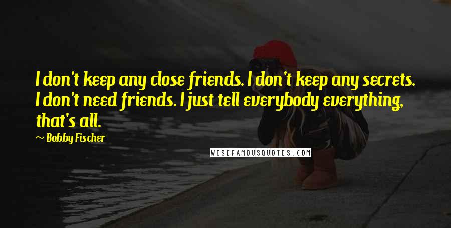 Bobby Fischer Quotes: I don't keep any close friends. I don't keep any secrets. I don't need friends. I just tell everybody everything, that's all.