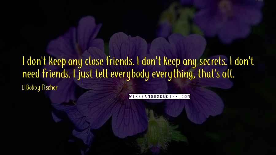 Bobby Fischer Quotes: I don't keep any close friends. I don't keep any secrets. I don't need friends. I just tell everybody everything, that's all.