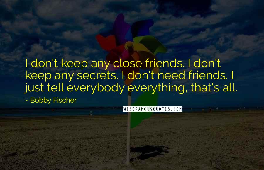 Bobby Fischer Quotes: I don't keep any close friends. I don't keep any secrets. I don't need friends. I just tell everybody everything, that's all.