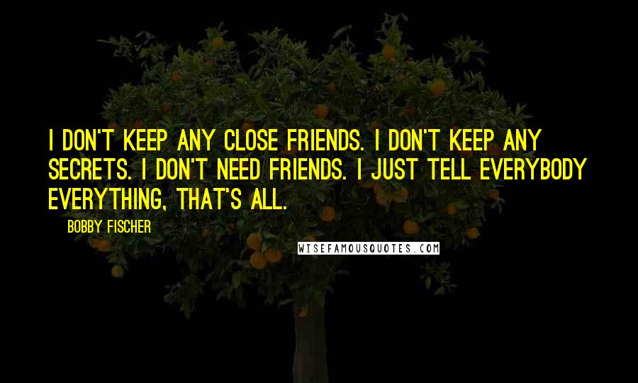 Bobby Fischer Quotes: I don't keep any close friends. I don't keep any secrets. I don't need friends. I just tell everybody everything, that's all.