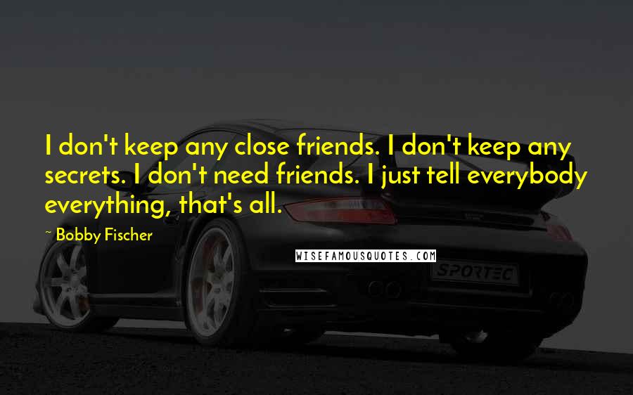 Bobby Fischer Quotes: I don't keep any close friends. I don't keep any secrets. I don't need friends. I just tell everybody everything, that's all.