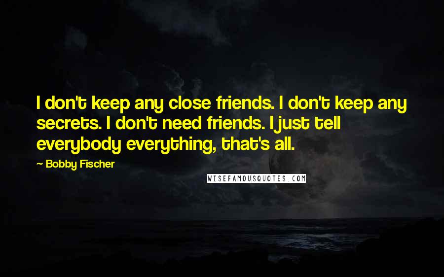 Bobby Fischer Quotes: I don't keep any close friends. I don't keep any secrets. I don't need friends. I just tell everybody everything, that's all.