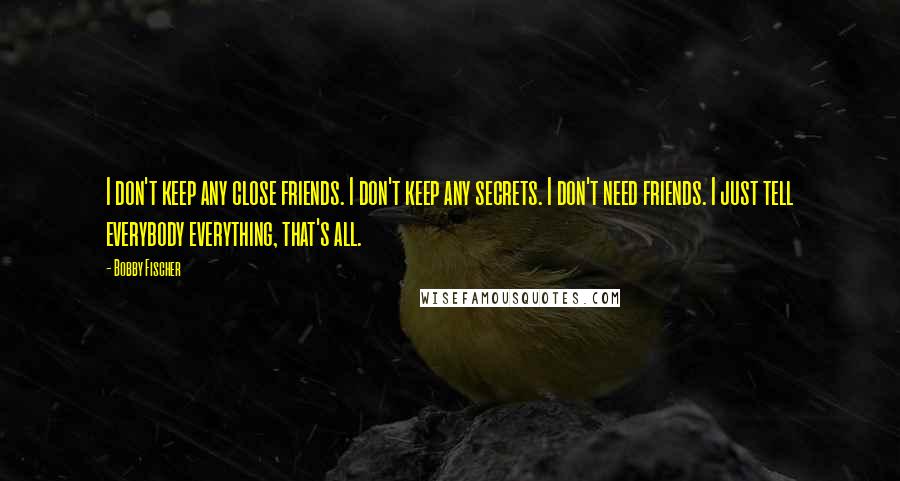 Bobby Fischer Quotes: I don't keep any close friends. I don't keep any secrets. I don't need friends. I just tell everybody everything, that's all.