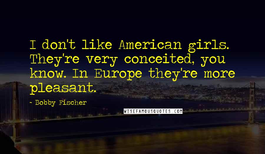 Bobby Fischer Quotes: I don't like American girls. They're very conceited, you know. In Europe they're more pleasant.