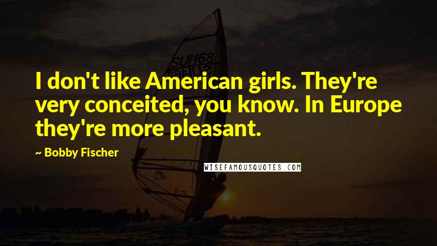 Bobby Fischer Quotes: I don't like American girls. They're very conceited, you know. In Europe they're more pleasant.