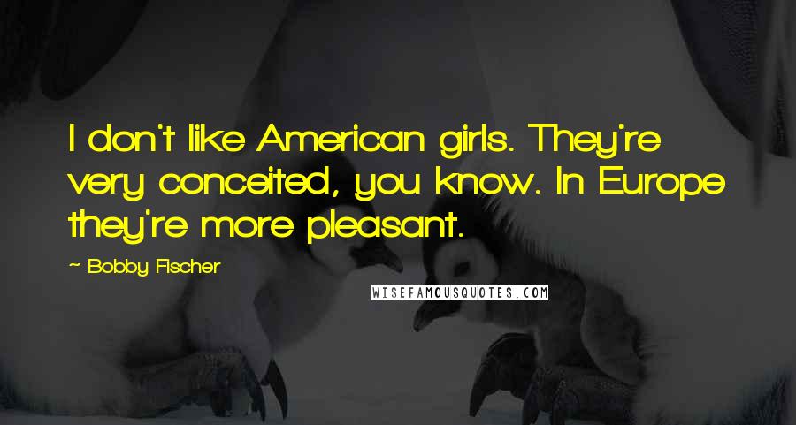 Bobby Fischer Quotes: I don't like American girls. They're very conceited, you know. In Europe they're more pleasant.