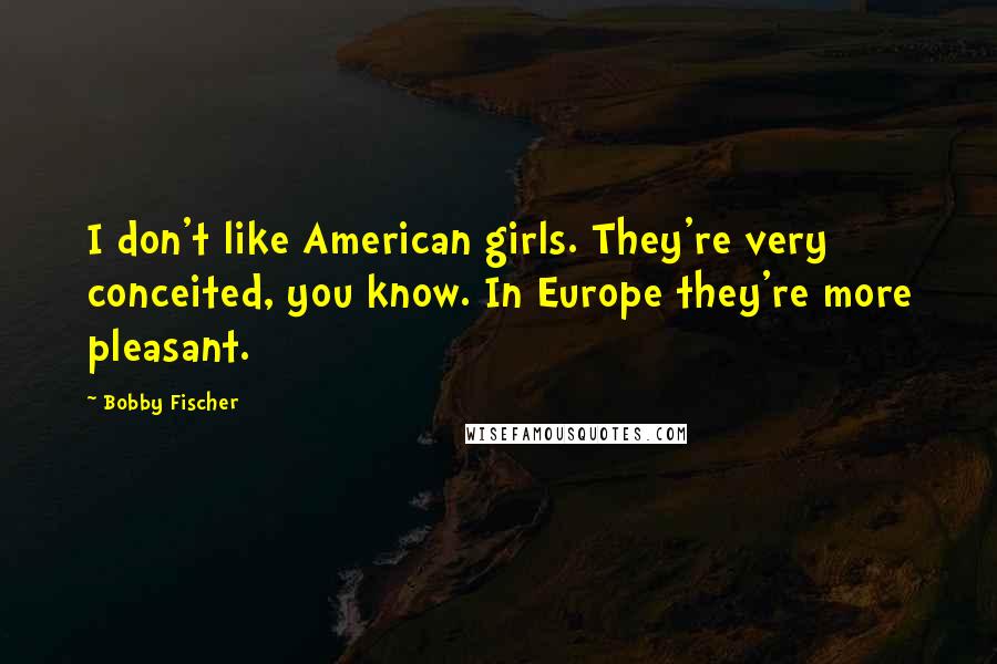 Bobby Fischer Quotes: I don't like American girls. They're very conceited, you know. In Europe they're more pleasant.
