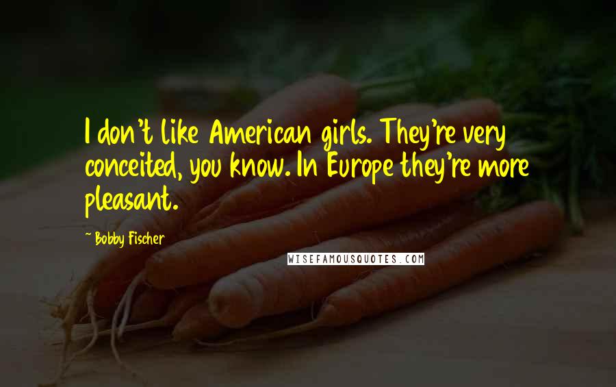 Bobby Fischer Quotes: I don't like American girls. They're very conceited, you know. In Europe they're more pleasant.