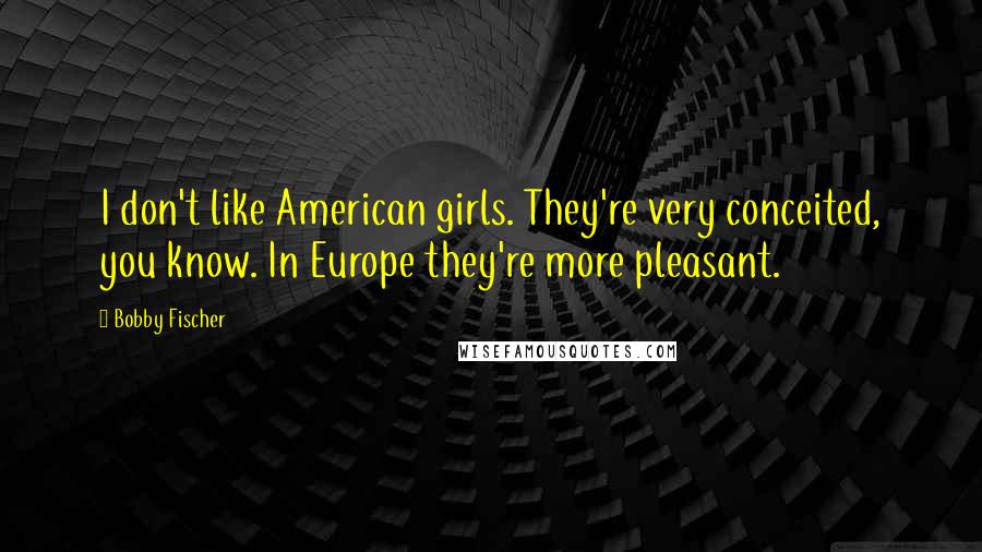 Bobby Fischer Quotes: I don't like American girls. They're very conceited, you know. In Europe they're more pleasant.