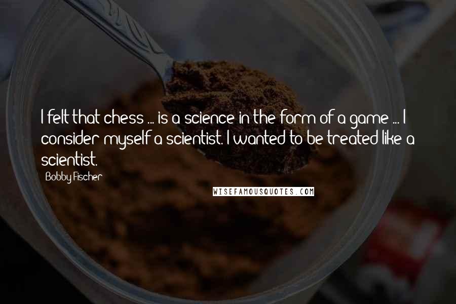 Bobby Fischer Quotes: I felt that chess ... is a science in the form of a game ... I consider myself a scientist. I wanted to be treated like a scientist.