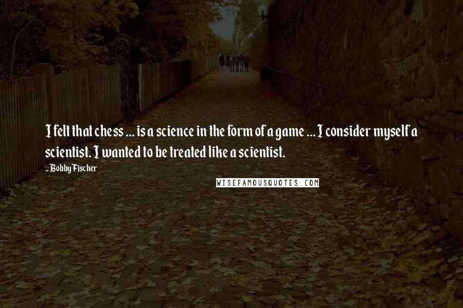 Bobby Fischer Quotes: I felt that chess ... is a science in the form of a game ... I consider myself a scientist. I wanted to be treated like a scientist.