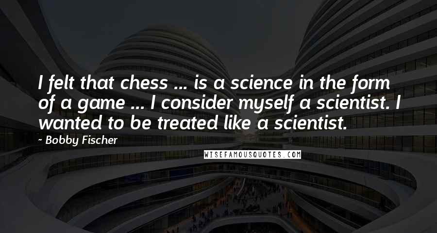 Bobby Fischer Quotes: I felt that chess ... is a science in the form of a game ... I consider myself a scientist. I wanted to be treated like a scientist.