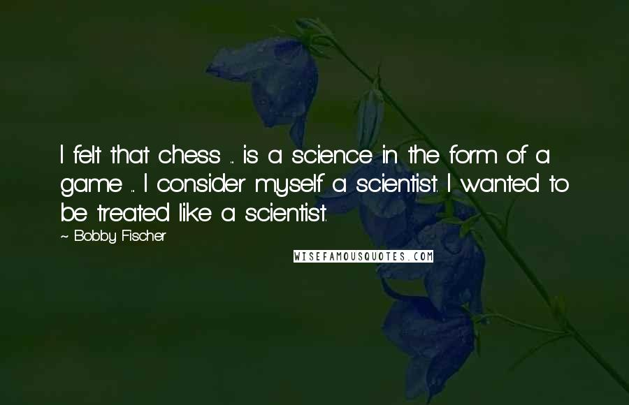 Bobby Fischer Quotes: I felt that chess ... is a science in the form of a game ... I consider myself a scientist. I wanted to be treated like a scientist.