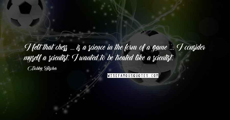 Bobby Fischer Quotes: I felt that chess ... is a science in the form of a game ... I consider myself a scientist. I wanted to be treated like a scientist.