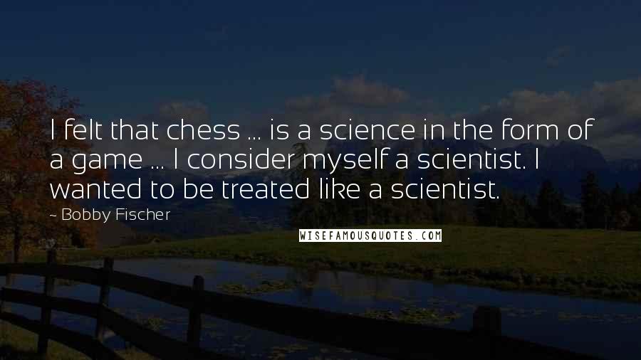 Bobby Fischer Quotes: I felt that chess ... is a science in the form of a game ... I consider myself a scientist. I wanted to be treated like a scientist.
