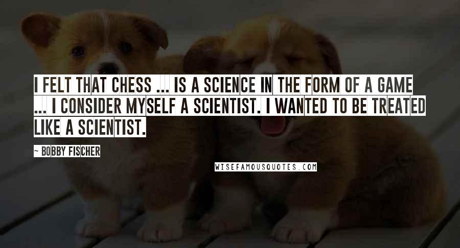 Bobby Fischer Quotes: I felt that chess ... is a science in the form of a game ... I consider myself a scientist. I wanted to be treated like a scientist.