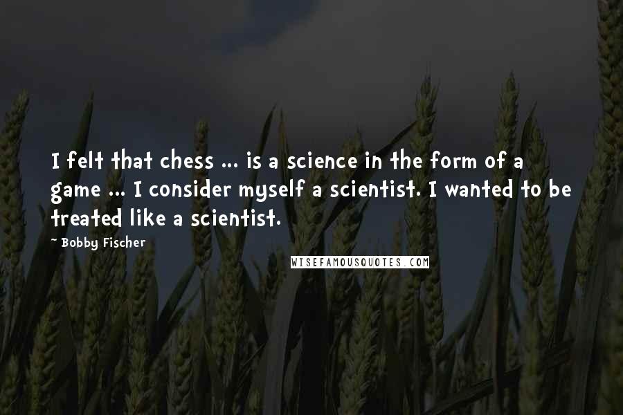 Bobby Fischer Quotes: I felt that chess ... is a science in the form of a game ... I consider myself a scientist. I wanted to be treated like a scientist.