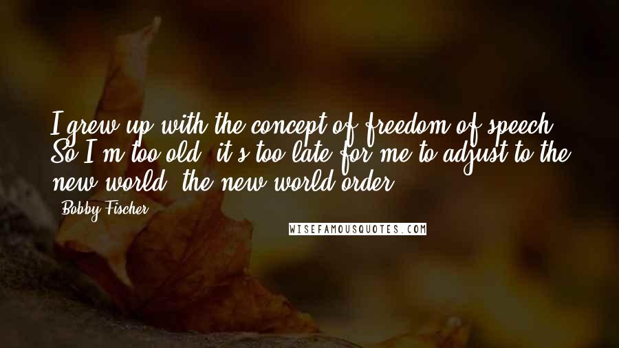 Bobby Fischer Quotes: I grew up with the concept of freedom of speech. So I'm too old, it's too late for me to adjust to the new world, the new world order.