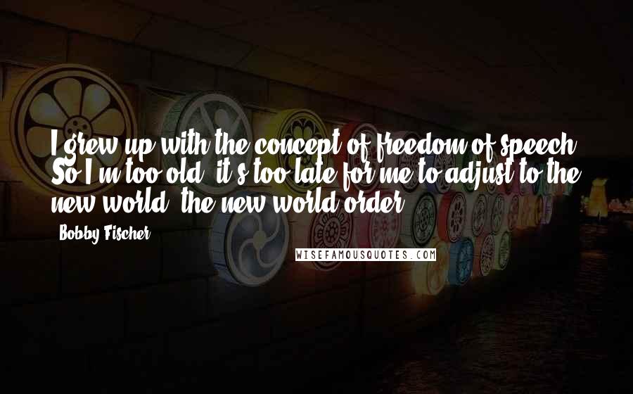 Bobby Fischer Quotes: I grew up with the concept of freedom of speech. So I'm too old, it's too late for me to adjust to the new world, the new world order.