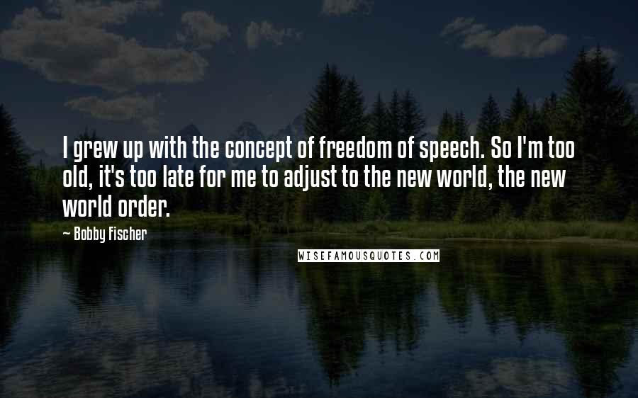 Bobby Fischer Quotes: I grew up with the concept of freedom of speech. So I'm too old, it's too late for me to adjust to the new world, the new world order.