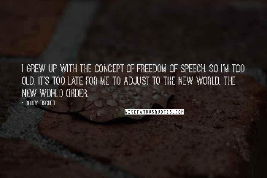 Bobby Fischer Quotes: I grew up with the concept of freedom of speech. So I'm too old, it's too late for me to adjust to the new world, the new world order.