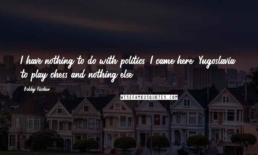 Bobby Fischer Quotes: I have nothing to do with politics. I came here [Yugoslavia] to play chess and nothing else.