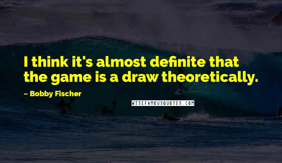 Bobby Fischer Quotes: I think it's almost definite that the game is a draw theoretically.