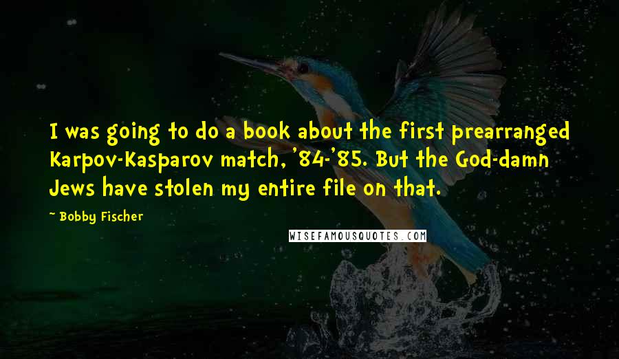 Bobby Fischer Quotes: I was going to do a book about the first prearranged Karpov-Kasparov match, '84-'85. But the God-damn Jews have stolen my entire file on that.