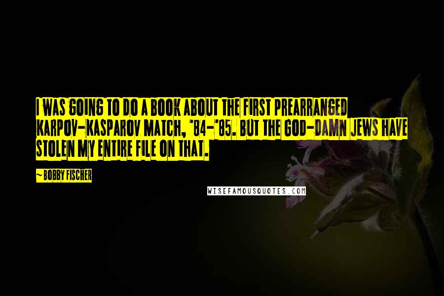 Bobby Fischer Quotes: I was going to do a book about the first prearranged Karpov-Kasparov match, '84-'85. But the God-damn Jews have stolen my entire file on that.