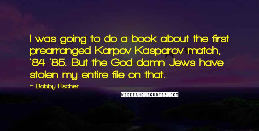 Bobby Fischer Quotes: I was going to do a book about the first prearranged Karpov-Kasparov match, '84-'85. But the God-damn Jews have stolen my entire file on that.