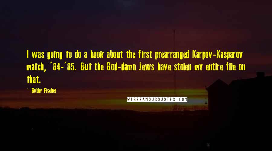 Bobby Fischer Quotes: I was going to do a book about the first prearranged Karpov-Kasparov match, '84-'85. But the God-damn Jews have stolen my entire file on that.