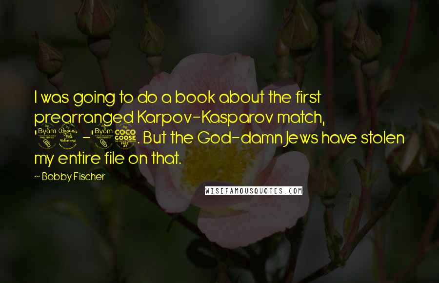 Bobby Fischer Quotes: I was going to do a book about the first prearranged Karpov-Kasparov match, '84-'85. But the God-damn Jews have stolen my entire file on that.