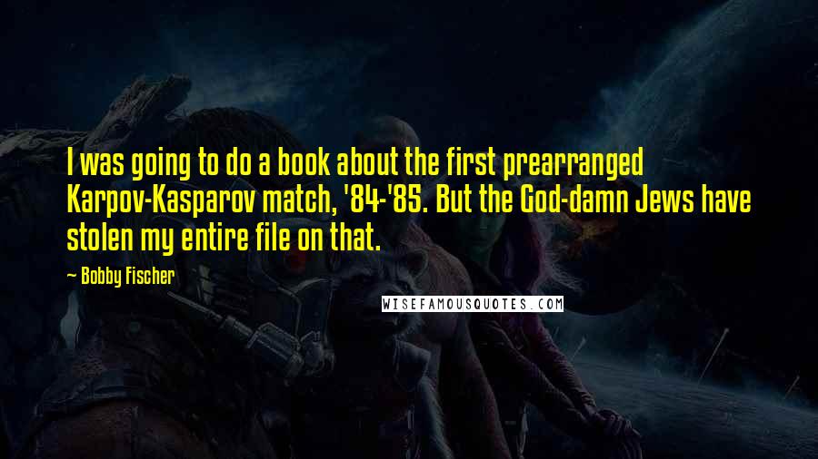 Bobby Fischer Quotes: I was going to do a book about the first prearranged Karpov-Kasparov match, '84-'85. But the God-damn Jews have stolen my entire file on that.