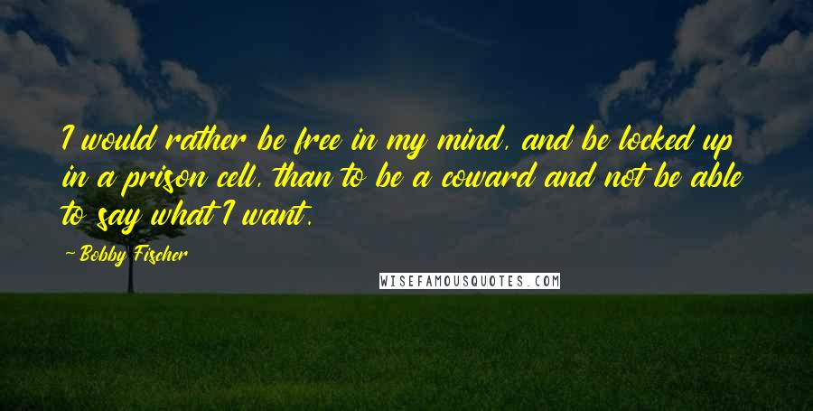 Bobby Fischer Quotes: I would rather be free in my mind, and be locked up in a prison cell, than to be a coward and not be able to say what I want.